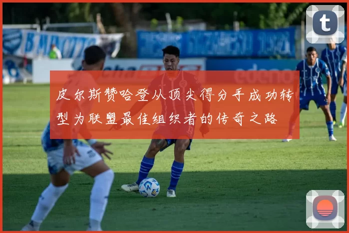 皮尔斯赞哈登从顶尖得分手成功转型为联盟最佳组织者的传奇之路