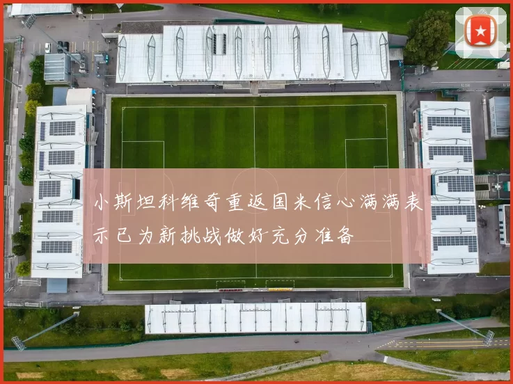 小斯坦科维奇重返国米信心满满表示已为新挑战做好充分准备