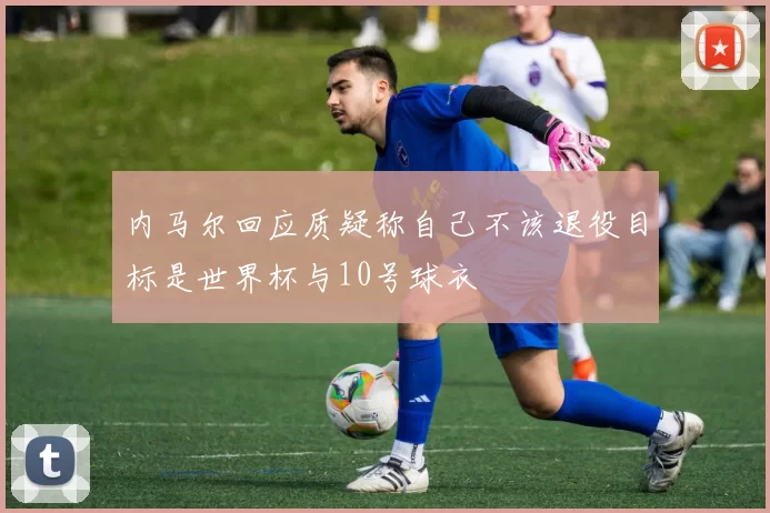 内马尔回应质疑称自己不该退役目标是世界杯与10号球衣