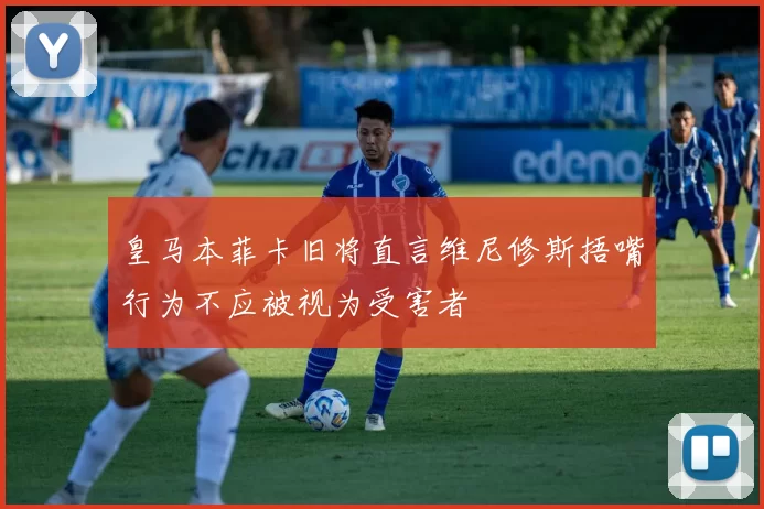 皇马本菲卡旧将直言维尼修斯捂嘴行为不应被视为受害者