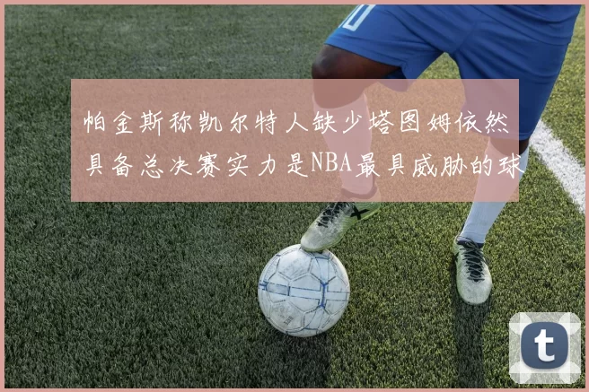 帕金斯称凯尔特人缺少塔图姆依然具备总决赛实力是NBA最具威胁的球队