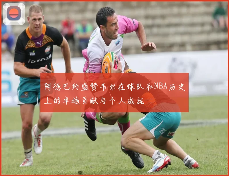 阿德巴约盛赞韦尔在球队和NBA历史上的卓越贡献与个人成就