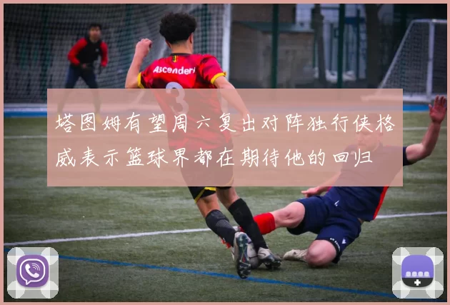 塔图姆有望周六复出对阵独行侠格威表示篮球界都在期待他的回归