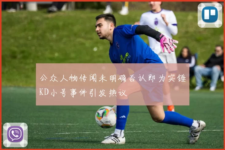 公众人物传闻未明确否认即为实锤KD小号事件引发热议