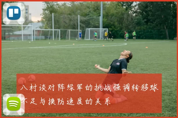 八村谈对阵绿军的挑战强调转移球不足与换防速度的关系