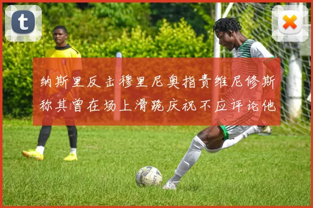 纳斯里反击穆里尼奥指责维尼修斯称其曾在场上滑跪庆祝不应评论他人