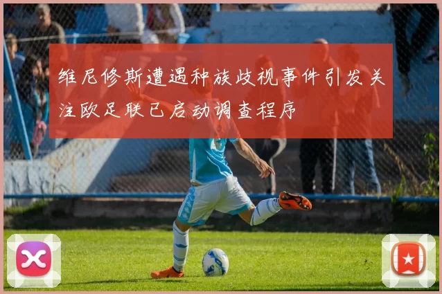 维尼修斯遭遇种族歧视事件引发关注欧足联已启动调查程序