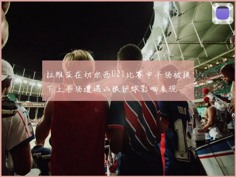 拉维亚在切尔西U21比赛中半场被换下上半场遭遇凶狠铲球影响表现