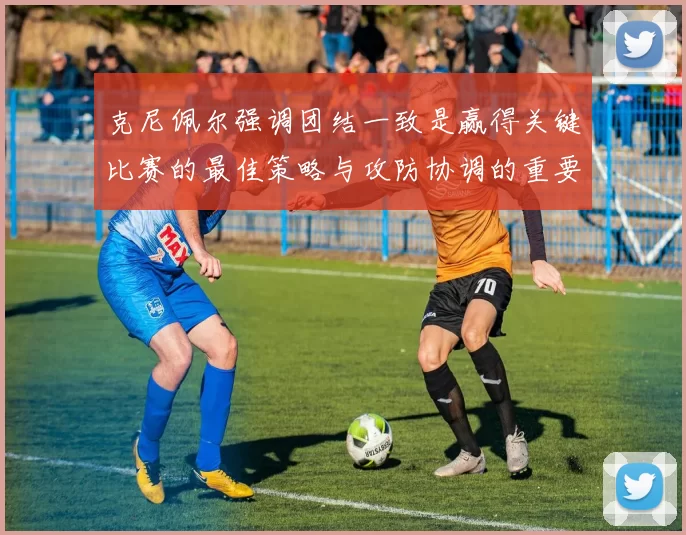 克尼佩尔强调团结一致是赢得关键比赛的最佳策略与攻防协调的重要性