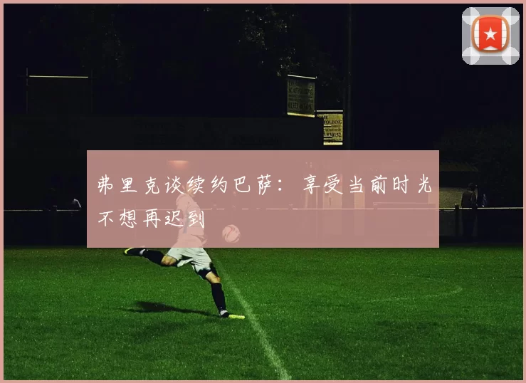 弗里克谈续约巴萨：享受当前时光不想再迟到