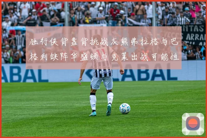 独行侠背靠背挑战灰熊弗拉格与巴格利缺阵华盛顿与克莱出战可能性微小