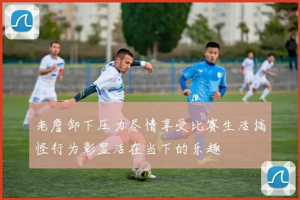老詹卸下压力尽情享受比赛生活搞怪行为彰显活在当下的乐趣