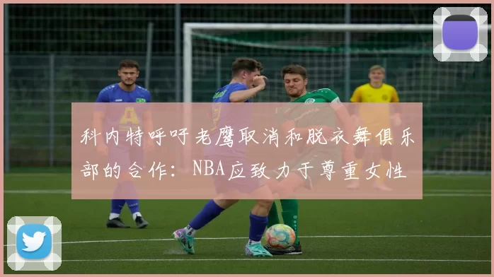 科内特呼吁老鹰取消和脱衣舞俱乐部的合作：NBA应致力于尊重女性