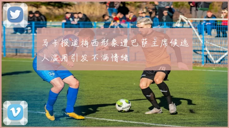 马卡报道梅西形象遭巴萨主席候选人滥用引发不满情绪