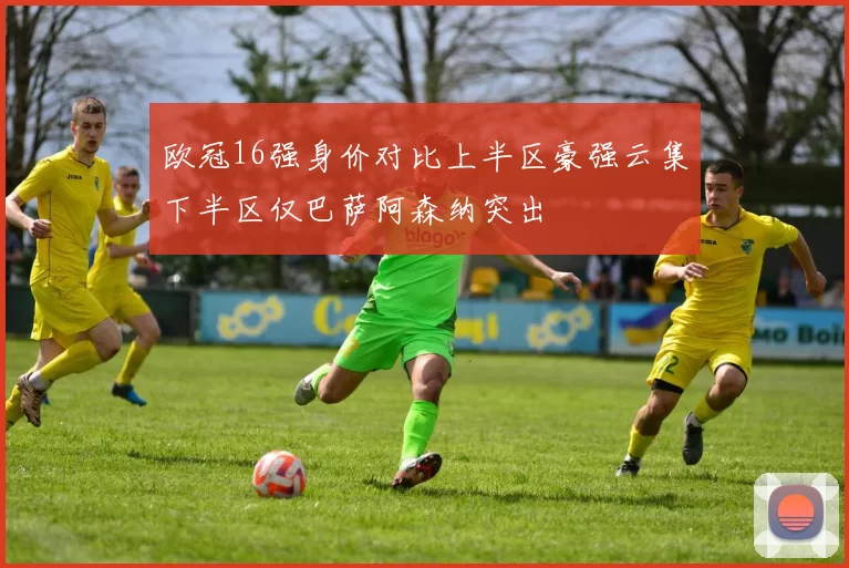 欧冠16强身价对比上半区豪强云集下半区仅巴萨阿森纳突出
