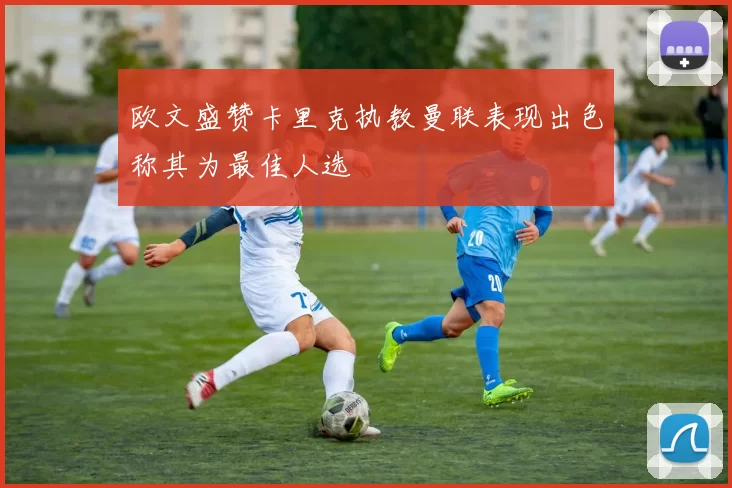 欧文盛赞卡里克执教曼联表现出色称其为最佳人选