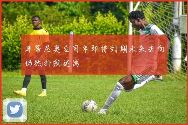 库蒂尼奥合同年即将到期未来去向仍然扑朔迷离