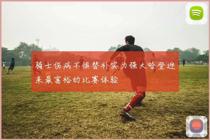 骑士伤病不惧替补实力强大哈登迎来最富裕的比赛体验