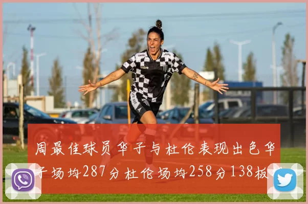 周最佳球员华子与杜伦表现出色华子场均287分杜伦场均258分138板投篮命中率高达639