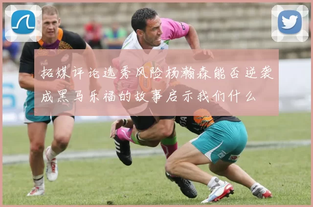 拓媒评论选秀风险杨瀚森能否逆袭成黑马乐福的故事启示我们什么